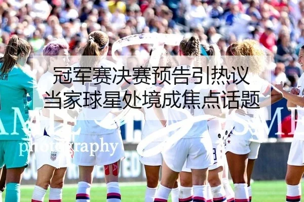 冠军赛决赛预告引热议 当家球星处境成焦点话题
